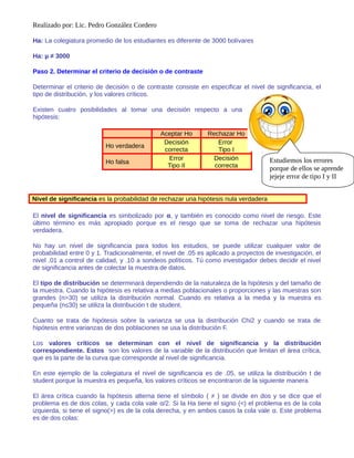Realizado por: Lic. Pedro González Cordero
Ha: La colegiatura promedio de los estudiantes es diferente de 3000 bolívares
Ha: µ ≠ 3000
Paso 2. Determinar el criterio de decisión o de contraste
Determinar el criterio de decisión o de contraste consiste en especificar el nivel de significancia, el
tipo de distribución, y los valores críticos.
Existen cuatro posibilidades al tomar una decisión respecto a una
hipótesis:
Aceptar Ho Rechazar Ho
Ho verdadera
Decisión
correcta
Error
Tipo I
Ho falsa
Error
Tipo II
Decisión
correcta
Nivel de significancia es la probabilidad de rechazar una hipótesis nula verdadera
El nivel de significancia es simbolizado por α, y también es conocido como nivel de riesgo. Este
último término es más apropiado porque es el riesgo que se toma de rechazar una hipótesis
verdadera.
No hay un nivel de significancia para todos los estudios, se puede utilizar cualquier valor de
probabilidad entre 0 y 1. Tradicionalmente, el nivel de .05 es aplicado a proyectos de investigación, el
nivel .01 a control de calidad, y .10 a sondeos políticos. Tú como investigador debes decidir el nivel
de significancia antes de colectar la muestra de datos.
El tipo de distribución se determinará dependiendo de la naturaleza de la hipótesis y del tamaño de
la muestra. Cuando la hipótesis es relativa a medias poblacionales o proporciones y las muestras son
grandes (n>30) se utiliza la distribución normal. Cuando es relativa a la media y la muestra es
pequeña (n≤30) se utiliza la distribución t de student.
Cuanto se trata de hipótesis sobre la varianza se usa la distribución Chi2 y cuando se trata de
hipótesis entre varianzas de dos poblaciones se usa la distribución F.
Los valores críticos se determinan con el nivel de significancia y la distribución
correspondiente. Estos son los valores de la variable de la distribución que limitan el área crítica,
que es la parte de la curva que corresponde al nivel de significancia.
En este ejemplo de la colegiatura el nivel de significancia es de .05, se utiliza la distribución t de
student porque la muestra es pequeña, los valores críticos se encontraron de la siguiente manera
El área crítica cuando la hipótesis alterna tiene el símbolo ( ≠ ) se divide en dos y se dice que el
problema es de dos colas, y cada cola vale α/2. Si la Ha tiene el signo (<) el problema es de la cola
izquierda, si tiene el signo(>) es de la cola derecha, y en ambos casos la cola vale α. Este problema
es de dos colas:
Estudiemos los errores
porque de ellos se aprende
jejeje error de tipo I y II
 