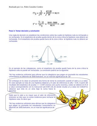 Realizado por: Lic. Pedro González Cordero
Paso 4. Tomar decisión y conclusión
Una regla de decisión es establecer las condiciones sobre las cuales la hipótesis nula es rechazada o
no rechazada. Si el estadístico de prueba queda dentro de la zona crítica la hipótesis nula deberá ser
rechazada. Si el estadístico de prueba queda fuera de la zona crítica la hipótesis nula no deberá ser
rechazada.
En el ejemplo de las colegiaturas, como el estadístico de prueba quedó fuera de la zona crítica la
hipótesis nula no puede ser rechazada. La conclusión podría ser la siguiente:
“No hay evidencia suficiente para afirmar que la colegiatura que pagan en promedio los estudiantes
universitarios es diferente de 3000 bolívares, en un nivel de significancia de .05”
Sin embargo en la clase se presentó otra forma de tomar la conclusión usando el valor p o p value.
En este ejemplo se trata de una hipótesis bilateral y el valor de referencia es alfa = 0.05. A partir del
resultado del estadístico de prueba t = -0.097 (menos cero punto noventa y siete) se obtiene en R el
p value correspondiente con la instrucción pt(-0.097,19) de donde resulta un p value de 0.4618711
(observe que esta es un area bajo la curva hacia la
derecha)
Dado que le valor p es mayor que el valor de referencia,
entonces se dice que no existe evidencia para rechazar la
Hipótesis nula. Es decir que
“No hay evidencia suficiente para afirmar que la colegiatura
que pagan en promedio los estudiantes universitarios es
diferente de 3000 bolívares, en un nivel de significancia de .
05”
 