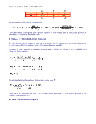 Realizado por: Lic. Pedro González Cordero
Z1 Z Z2
Z 4 ? 5
1.6 .05050 .05 .04947
Α1 A Α2
Luego se aplica la fórmula de interpolación:
Z= Z1 + ( Z2 – Z1)
(A1 - A)
= 1.64 + (1.65 -1.64)
(.05050-.05)
= 1.6448
(A1 – A2) (.05050-.04947)
Pero usted tiene suerte pues con R puede obtener el valor exacto con la instrucción qnorm(0.05,
lower.tail = F) ide donde resulta1.644854
3.- Calcular el valor del estadístico de prueba
En este ejemplo vamos a suponer que las varianzas de las dos poblaciones son iguales (aunque en
el examen usted deberá probar si esta hipótesis es plausible o valida).
Entonces si esta hipótesis de igualdad de varianzas es válida, se calcula el error estándar de la
diferencia de las medias
Se calcula el valor del estadístico de prueba, en este caso Z*
Usted tiene las formulas que quizas no corresponden a la anterior, pero puede verificar si dan
resultados semejantes o no
4.- Tomar una decisión e interpretar
 