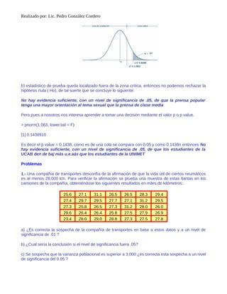 Realizado por: Lic. Pedro González Cordero
El estadístico de prueba queda localizado fuera de la zona crítica, entonces no podemos rechazar la
hipótesis nula ( Ho), de tal suerte que se concluye lo siguiente:
No hay evidencia suficiente, con un nivel de significancia de .05, de que la prensa popular
tenga una mayor orientación al tema sexual que la prensa de clase media
Pero pues a nosotros nos interesa aprender a tomar una decisión mediante el valor p o p value.
> pnorm(1.063, lower.tail = F)
[1] 0.1438910
Es decir el p value = 0.1438, como es de una cola se compara con 0.05 y como 0.1438n entonces No
hay evidencia suficiente, con un nivel de significancia de .05, de que los estudiantes de la
UCAB den de baj más u.e.aás que los estudiantes de la UNIMET
Problemas
1.- Una compañía de transportes desconfía de la afirmación de que la vida útil de ciertos neumáticos
es al menos 28,000 km. Para verificar la afirmación se prueba una muestra de estas llantas en los
camiones de la compañía, obteniéndose los siguientes resultados en miles de kilómetros:
25.6 27.1 31.1 26.5 26.5 28.3 29.4
27.4 29.7 29.5 27.7 27.1 31.2 29.5
27.3 25.8 26.5 27.3 31.2 28.0 26.0
29.6 26.4 26.4 25.8 27.5 27.9 26.9
23.4 28.0 29.0 28.8 27.3 27.5 27.8
a) ¿Es correcta la sospecha de la compañía de transportes en base a estos datos y a un nivel de
significancia de .01 ?
b) ¿Cual sería la conclusión si el nivel de significancia fuera .05?
c) Se sospecha que la varianza poblacional es superior a 3,000 ¿es correcta esta sospecha a un nivel
de significancia del 0.05 ?
 