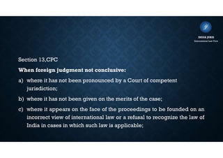 Section 13,CPC
When foreign judgment not conclusive:
a) where it has not been pronounced by a Court of competent
jurisdiction;
b) where it has not been given on the merits of the case;
c) where it appears on the face of the proceedings to be founded on an
incorrect view of international law or a refusal to recognize the law of
India in cases in which such law is applicable;
INDIA JURIS
International Law Firm
 