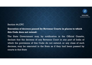 Section 44,CPC
Execution of decrees passed by Revenue Courts in places to which
this Code does not extend:
The State Government may, by notification in the Official Gazette,
declare that the decrees of any Revenue Court in any part of India of
which the provisions of this Code do not extend, or any class of such
decrees, may be executed in the State as if they had been passed by
courts in that State
INDIA JURIS
International Law Firm
 