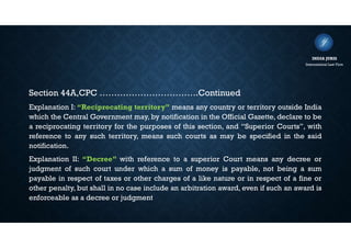 Section 44A,CPC …………………………….Continued
Explanation I: “Reciprocating territory” means any country or territory outside India
which the Central Government may, by notification in the Official Gazette, declare to be
a reciprocating territory for the purposes of this section, and “Superior Courts”, with
reference to any such territory, means such courts as may be specified in the said
notification.
Explanation II: “Decree” with reference to a superior Court means any decree or
judgment of such court under which a sum of money is payable, not being a sum
payable in respect of taxes or other charges of a like nature or in respect of a fine or
other penalty, but shall in no case include an arbitration award, even if such an award is
enforceable as a decree or judgment
INDIA JURIS
International Law Firm
 