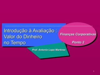 1
Introdução à Avaliação :
Valor do Dinheiro
no Tempo
Finanças Corporativas
Ponto 2
Prof. Antonio Lopo Martinez
 