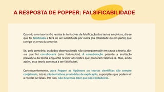 Quando uma teoria não resiste às tentativas de falsificação dos testes empíricos, diz-se
que foi falsificada e terá de ser substituída por outra (na totalidade ou em parte) que
corrige os erros da anterior.
A RESPOSTA DE POPPER: FALSIFICABILIDADE
Consequentemente, para Popper as hipóteses ou teorias científicas são sempre
conjeturais, isto é, são tentativas provisórias de explicação, suposições que podem vir
a revelar-se falsas. Por isso, não devemos dizer que são verdadeiras.
Se, pelo contrário, os dados observacionais não conseguem pôr em causa a teoria, diz-
-se que foi corroborada (saiu fortalecida). A corroboração permite a aceitação
provisória da teoria enquanto resistir aos testes que procuram falsificá-la. Mas, ainda
assim, essa teoria continua a ser falsificável.
 
