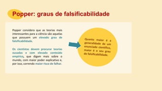 Popper considera que as teorias mais
interessantes para a ciência são aquelas
que possuem um elevado grau de
falsificabilidade.
Popper: graus de falsificabilidade
Os cientistas devem procurar teorias
ousadas e com elevado conteúdo
empírico, que digam mais sobre o
mundo, com maior poder explicativo e,
por isso, correndo maior risco de falhar.
 