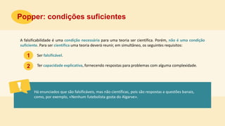 A falsificabilidade é uma condição necessária para uma teoria ser científica. Porém, não é uma condição
suficiente. Para ser científica uma teoria deverá reunir, em simultâneo, os seguintes requisitos:
Ser falsificável.
Ter capacidade explicativa, fornecendo respostas para problemas com alguma complexidade.
Há enunciados que são falsificáveis, mas não científicas, pois são respostas a questões banais,
como, por exemplo, «Nenhum futebolista gosta do Algarve».
Popper: condições suficientes
1
2
 