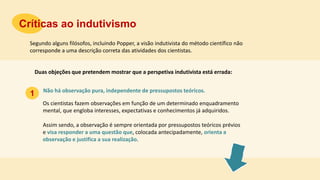 Não há observação pura, independente de pressupostos teóricos.
Críticas ao indutivismo
1
Segundo alguns filósofos, incluindo Popper, a visão indutivista do método científico não
corresponde a uma descrição correta das atividades dos cientistas.
Duas objeções que pretendem mostrar que a perspetiva indutivista está errada:
Os cientistas fazem observações em função de um determinado enquadramento
mental, que engloba interesses, expectativas e conhecimentos já adquiridos.
Assim sendo, a observação é sempre orientada por pressupostos teóricos prévios
e visa responder a uma questão que, colocada antecipadamente, orienta a
observação e justifica a sua realização.
 