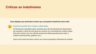 Críticas ao indutivismo
2 O ponto de partida não é sempre a observação.
Duas objeções que pretendem mostrar que a perspetiva indutivista está errada:
Há fenómenos estudados pelos cientistas que não são diretamente observáveis;
por exemplo, o facto de uma parte do universo ser constituída por matéria negra.
Esta não é visível, mas sim inferida através dos efeitos gravitacionais sobre a
matéria visível (estrelas, galáxias, etc.).
Casos como estes permitem colocar em causa a perspetiva indutivista do método.
 