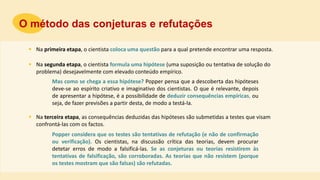  Na primeira etapa, o cientista coloca uma questão para a qual pretende encontrar uma resposta.
O método das conjeturas e refutações
 Na segunda etapa, o cientista formula uma hipótese (uma suposição ou tentativa de solução do
problema) desejavelmente com elevado conteúdo empírico.
 Na terceira etapa, as consequências deduzidas das hipóteses são submetidas a testes que visam
confrontá-las com os factos.
Mas como se chega a essa hipótese? Popper pensa que a descoberta das hipóteses
deve-se ao espírito criativo e imaginativo dos cientistas. O que é relevante, depois
de apresentar a hipótese, é a possibilidade de deduzir consequências empíricas, ou
seja, de fazer previsões a partir desta, de modo a testá-la.
Popper considera que os testes são tentativas de refutação (e não de confirmação
ou verificação). Os cientistas, na discussão crítica das teorias, devem procurar
detetar erros de modo a falsificá-las. Se as conjeturas ou teorias resistirem às
tentativas de falsificação, são corroboradas. As teorias que não resistem (porque
os testes mostram que são falsas) são refutadas.
 