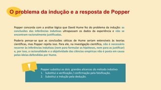 Popper concorda com a análise lógica que David Hume fez do problema da indução: as
conclusões das inferências indutivas ultrapassam os dados da experiência e não se
encontram racionalmente justificadas.
O problema da indução e a resposta de Popper
Popper substitui os dois grandes alicerces do método indutivo:
1. Substitui a verificação / confirmação pela falsificação.
2. Substitui a indução pela dedução.
Poderia pensar-se que as conclusões céticas de Hume seriam extensíveis às teorias
científicas, mas Popper rejeita isso. Para ele, na investigação científica, não é necessário
recorrer às inferências indutivas (nem para formular as hipóteses, nem para as justificar)
e, por isso, a racionalidade e a objetividade das ciências empíricas não é posta em causa
pelas ideias defendidas por Hume.
 