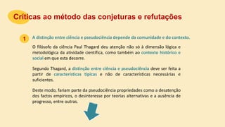 A distinção entre ciência e pseudociência depende da comunidade e do contexto.
Críticas ao método das conjeturas e refutações
1
O filósofo da ciência Paul Thagard deu atenção não só à dimensão lógica e
metodológica da atividade científica, como também ao contexto histórico e
social em que esta decorre.
Segundo Thagard, a distinção entre ciência e pseudociência deve ser feita a
partir de características típicas e não de características necessárias e
suficientes.
Deste modo, fariam parte da pseudociência propriedades como a desatenção
dos factos empíricos, o desinteresse por teorias alternativas e a ausência de
progresso, entre outras.
 
