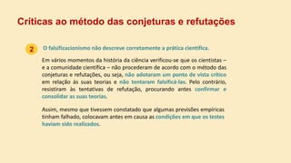 O falsificacionismo não descreve corretamente a prática científica.
Críticas ao método das conjeturas e refutações
Em vários momentos da história da ciência verificou-se que os cientistas –
e a comunidade científica – não procederam de acordo com o método das
conjeturas e refutações, ou seja, não adotaram um ponto de vista crítico
em relação às suas teorias e não tentaram falsificá-las. Pelo contrário,
resistiram às tentativas de refutação, procurando antes confirmar e
consolidar as suas teorias.
Assim, mesmo que tivessem constatado que algumas previsões empíricas
tinham falhado, colocavam antes em causa as condições em que os testes
haviam sido realizados.
2
 
