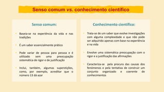 Senso comum:
• Baseia-se na experiência da vida e nas
tradições
• Trata-se de um saber que evolve investigações
com alguma complexidade e que não pode
ser adquirido apenas com base na experiência
e na vida
Senso comum vs. conhecimento científico
• É um saber essencialmente prático
• Inclui, também, algumas superstições,
como, por exemplo, acreditar que o
número 13 dá azar
• Pode variar de pessoa para pessoa e é
utilizado sem uma preocupação
sistemática de rigor e de justificação
Conhecimento científico:
• Envolve uma sistemática preocupação com o
rigor e a justificação das afirmações
• Caracteriza-se pela procura das causas dos
fenómenos e pela tentativa de construir um
conjunto organizado e coerente de
conhecimentos
 