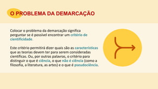 Colocar o problema da demarcação significa
perguntar se é possível encontrar um critério de
cientificidade.
O PROBLEMA DA DEMARCAÇÃO
Este critério permitirá dizer quais são as características
que as teorias devem ter para serem consideradas
científicas. Ou, por outras palavras, o critério para
distinguir o que é ciência, o que não é ciência (como a
filosofia, a literatura, as artes) e o que é pseudociência.
 