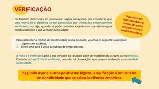 Os filósofos defensores do positivismo lógico começaram por considerar que
uma teoria só é científica se for constituída por afirmações empiricamente
verificáveis, ou seja, quando se pode conceber experiências que estabeleçam
conclusivamente a sua verdade ou falsidade.
VERIFICAÇÃO
Segundo Ayer e outros positivistas lógicos, a verificação é um critério
de cientificidade que se aplica às ciências empíricas.
Para esclarecer o critério de cientificidade acima proposto, vejamos os seguintes exemplos:
1. Júpiter tem satélites.
2. Existe uma aura à volta da cabeça de certas pessoas.
A frase 1 é verificável, pois a sua verdade ou falsidade pode ser estabelecida através da experiência.
Contudo, a frase 2 não é verificável, pois não há observações que possam evidenciar a sua verdade
ou falsidade.
 