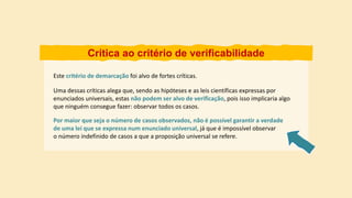 Crítica ao critério de verificabilidade
Este critério de demarcação foi alvo de fortes críticas.
Por maior que seja o número de casos observados, não é possível garantir a verdade
de uma lei que se expressa num enunciado universal, já que é impossível observar
o número indefinido de casos a que a proposição universal se refere.
Uma dessas críticas alega que, sendo as hipóteses e as leis científicas expressas por
enunciados universais, estas não podem ser alvo de verificação, pois isso implicaria algo
que ninguém consegue fazer: observar todos os casos.
 