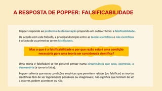Popper responde ao problema da demarcação propondo um outro critério: a falsificabilidade.
A RESPOSTA DE POPPER: FALSIFICABILIDADE
Mas o que é a falsificabilidade e por que razão esta é uma condição
necessária para uma teoria ser considerada científica?
Uma teoria é falsificável se for possível pensar numa circunstância que caso, ocorresse, a
desmentiria (a tornaria falsa).
Popper salienta que essas condições empíricas que permitem refutar (ou falsificar) as teorias
científicas têm de ser logicamente pensáveis ou imagináveis; não significa que tenham de vir
a ocorrer, podem acontecer ou não.
De acordo com este filósofo, a principal distinção entre as teorias científicas e não científicas
é o facto de as primeiras serem falsificáveis.
 