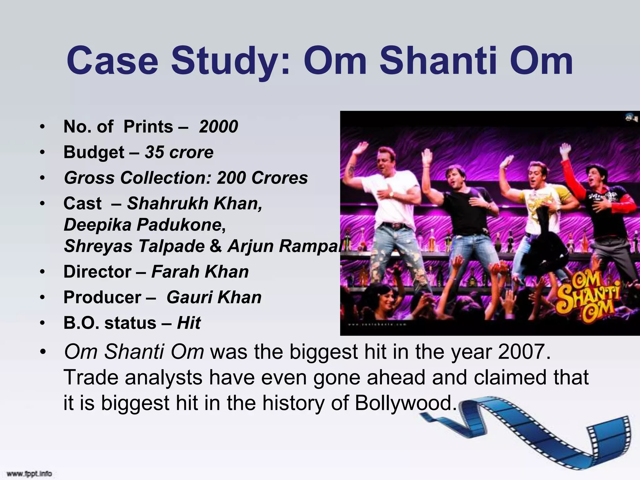 Case Study: Om Shanti Om
• No. of Prints – 2000
• Budget – 35 crore
• Gross Collection: 200 Crores
• Cast – Shahrukh Khan,
  Deepika Padukone,
  Shreyas Talpade & Arjun Rampal
• Director – Farah Khan
• Producer – Gauri Khan
• B.O. status – Hit
• Om Shanti Om was the biggest hit in the year 2007.
  Trade analysts have even gone ahead and claimed that
  it is biggest hit in the history of Bollywood.
 