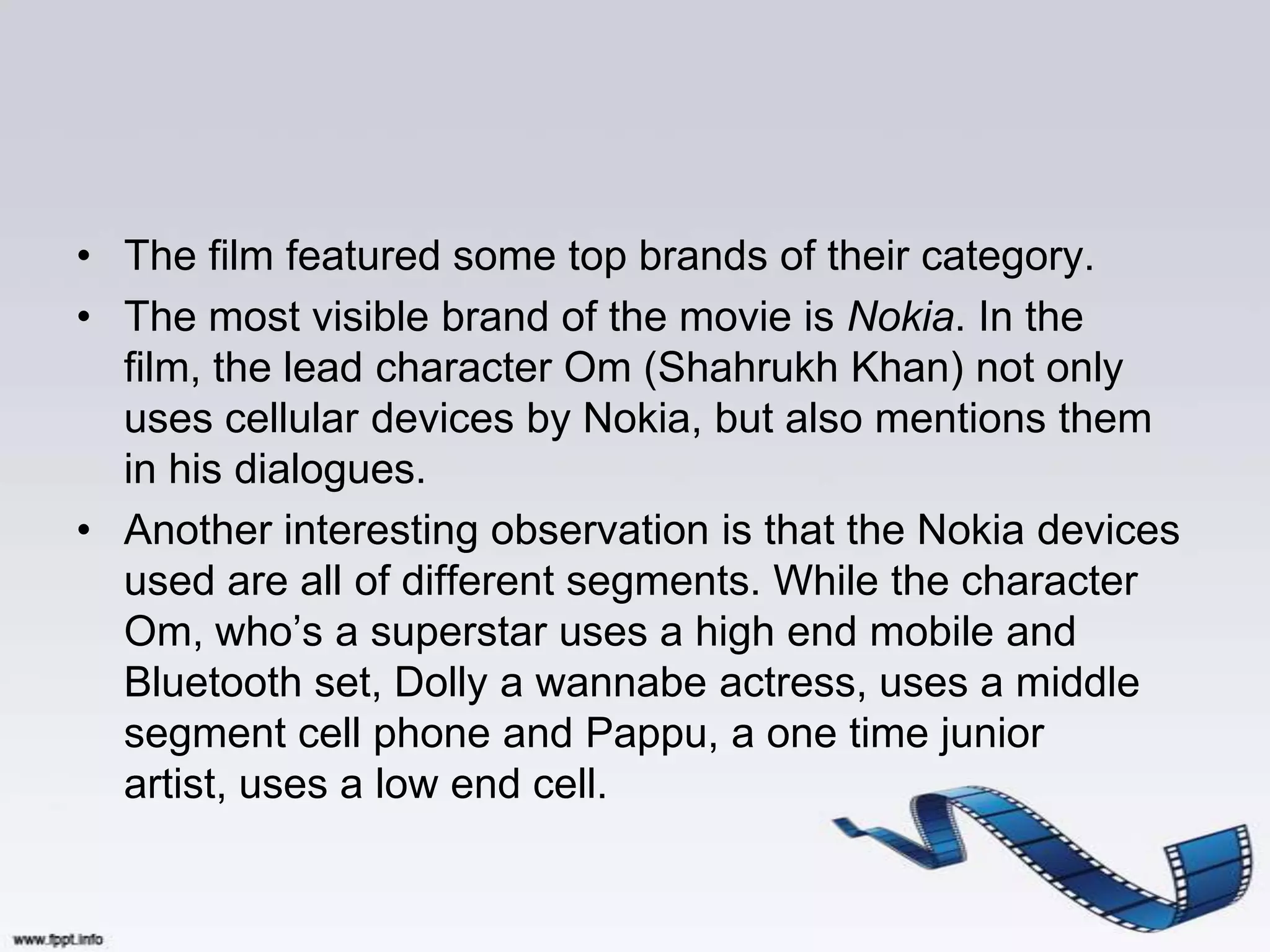 • The film featured some top brands of their category.
• The most visible brand of the movie is Nokia. In the
  film, the lead character Om (Shahrukh Khan) not only
  uses cellular devices by Nokia, but also mentions them
  in his dialogues.
• Another interesting observation is that the Nokia devices
  used are all of different segments. While the character
  Om, who‟s a superstar uses a high end mobile and
  Bluetooth set, Dolly a wannabe actress, uses a middle
  segment cell phone and Pappu, a one time junior
  artist, uses a low end cell.
 