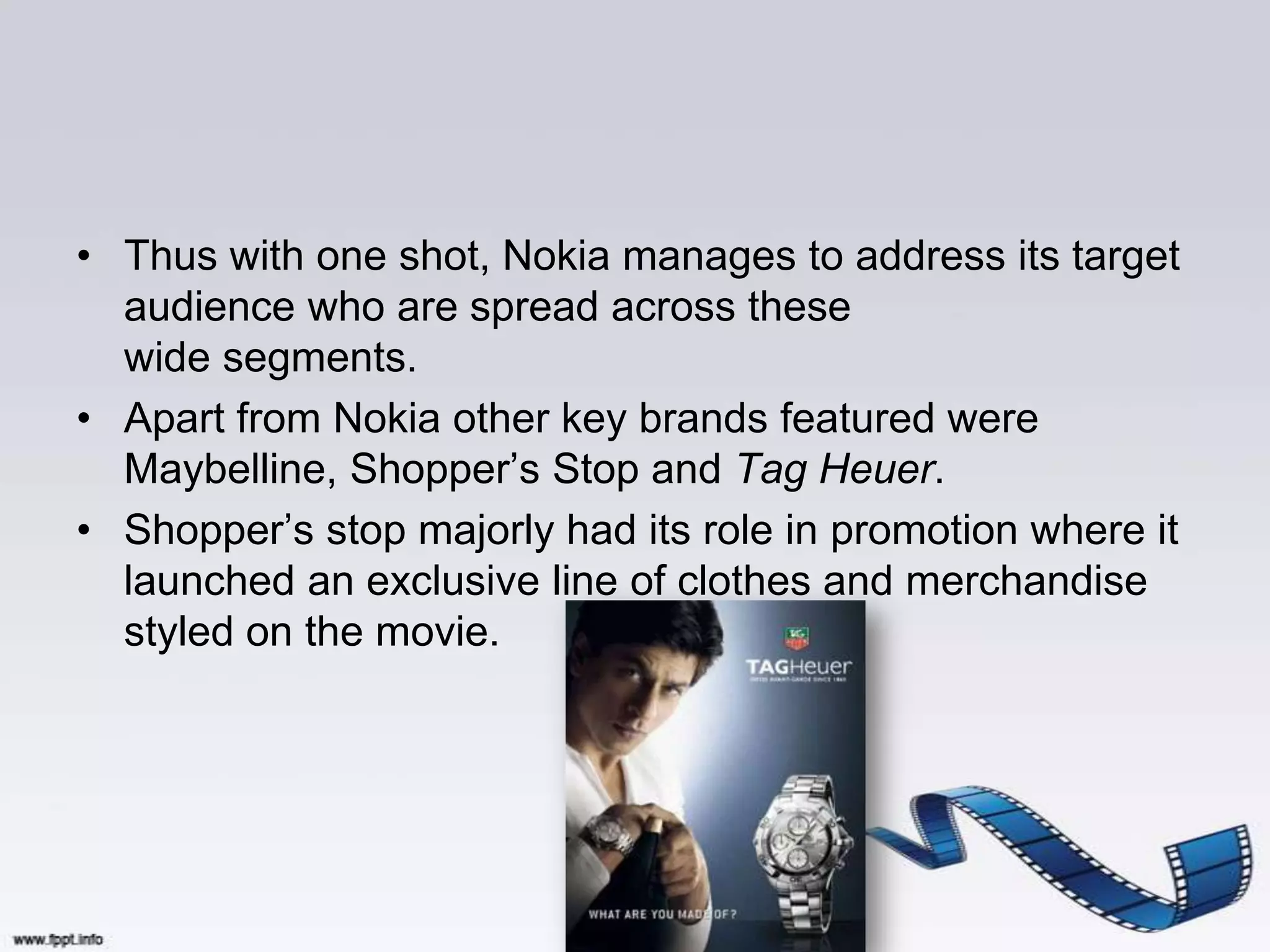• Thus with one shot, Nokia manages to address its target
  audience who are spread across these
  wide segments.
• Apart from Nokia other key brands featured were
  Maybelline, Shopper‟s Stop and Tag Heuer.
• Shopper‟s stop majorly had its role in promotion where it
  launched an exclusive line of clothes and merchandise
  styled on the movie.
 