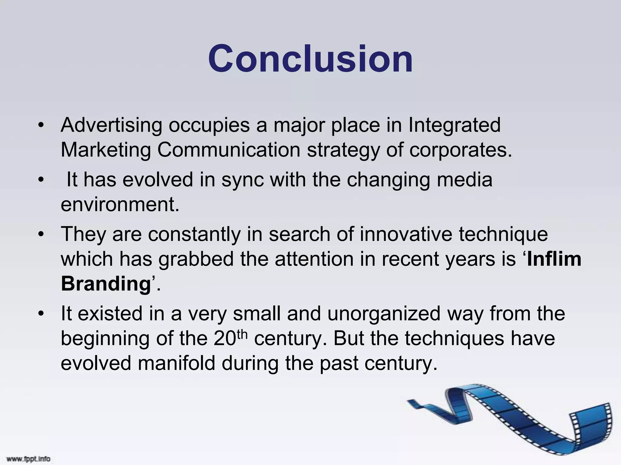 Conclusion
• Advertising occupies a major place in Integrated
  Marketing Communication strategy of corporates.
• It has evolved in sync with the changing media
  environment.
• They are constantly in search of innovative technique
  which has grabbed the attention in recent years is „Inflim
  Branding‟.
• It existed in a very small and unorganized way from the
  beginning of the 20th century. But the techniques have
  evolved manifold during the past century.
 
