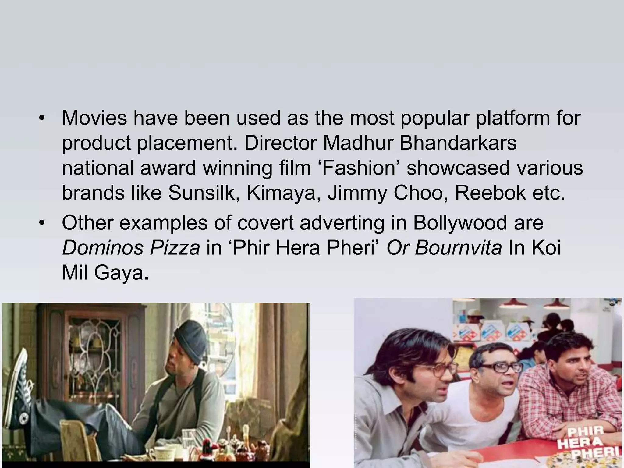 • Movies have been used as the most popular platform for
  product placement. Director Madhur Bhandarkars
  national award winning film „Fashion‟ showcased various
  brands like Sunsilk, Kimaya, Jimmy Choo, Reebok etc.
• Other examples of covert adverting in Bollywood are
  Dominos Pizza in „Phir Hera Pheri‟ Or Bournvita In Koi
  Mil Gaya.
 