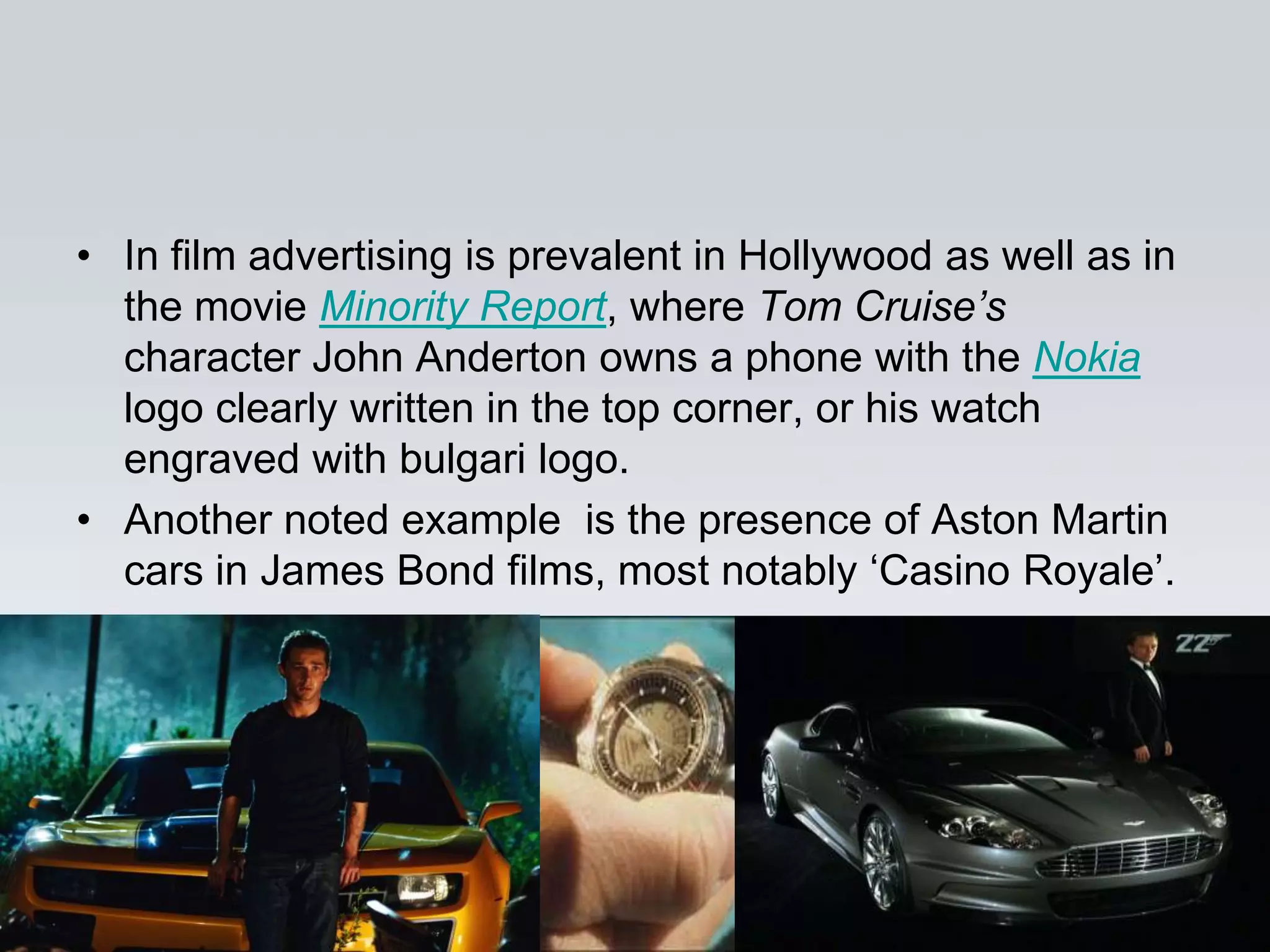 • In film advertising is prevalent in Hollywood as well as in
  the movie Minority Report, where Tom Cruise’s
  character John Anderton owns a phone with the Nokia
  logo clearly written in the top corner, or his watch
  engraved with bulgari logo.
• Another noted example is the presence of Aston Martin
  cars in James Bond films, most notably „Casino Royale‟.
 