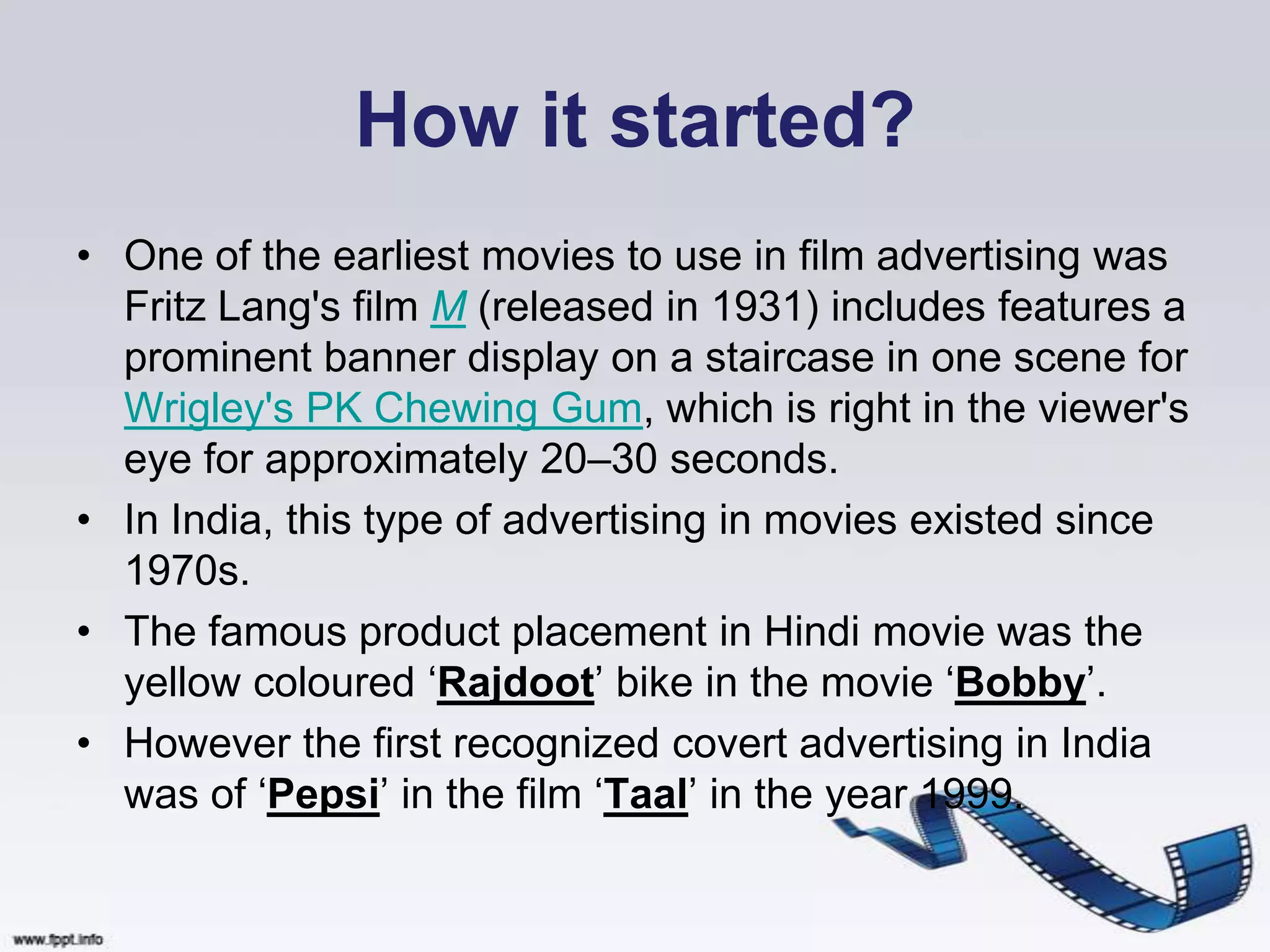How it started?
• One of the earliest movies to use in film advertising was
  Fritz Lang's film M (released in 1931) includes features a
  prominent banner display on a staircase in one scene for
  Wrigley's PK Chewing Gum, which is right in the viewer's
  eye for approximately 20–30 seconds.
• In India, this type of advertising in movies existed since
  1970s.
• The famous product placement in Hindi movie was the
  yellow coloured „Rajdoot‟ bike in the movie „Bobby‟.
• However the first recognized covert advertising in India
  was of „Pepsi‟ in the film „Taal‟ in the year 1999.
 