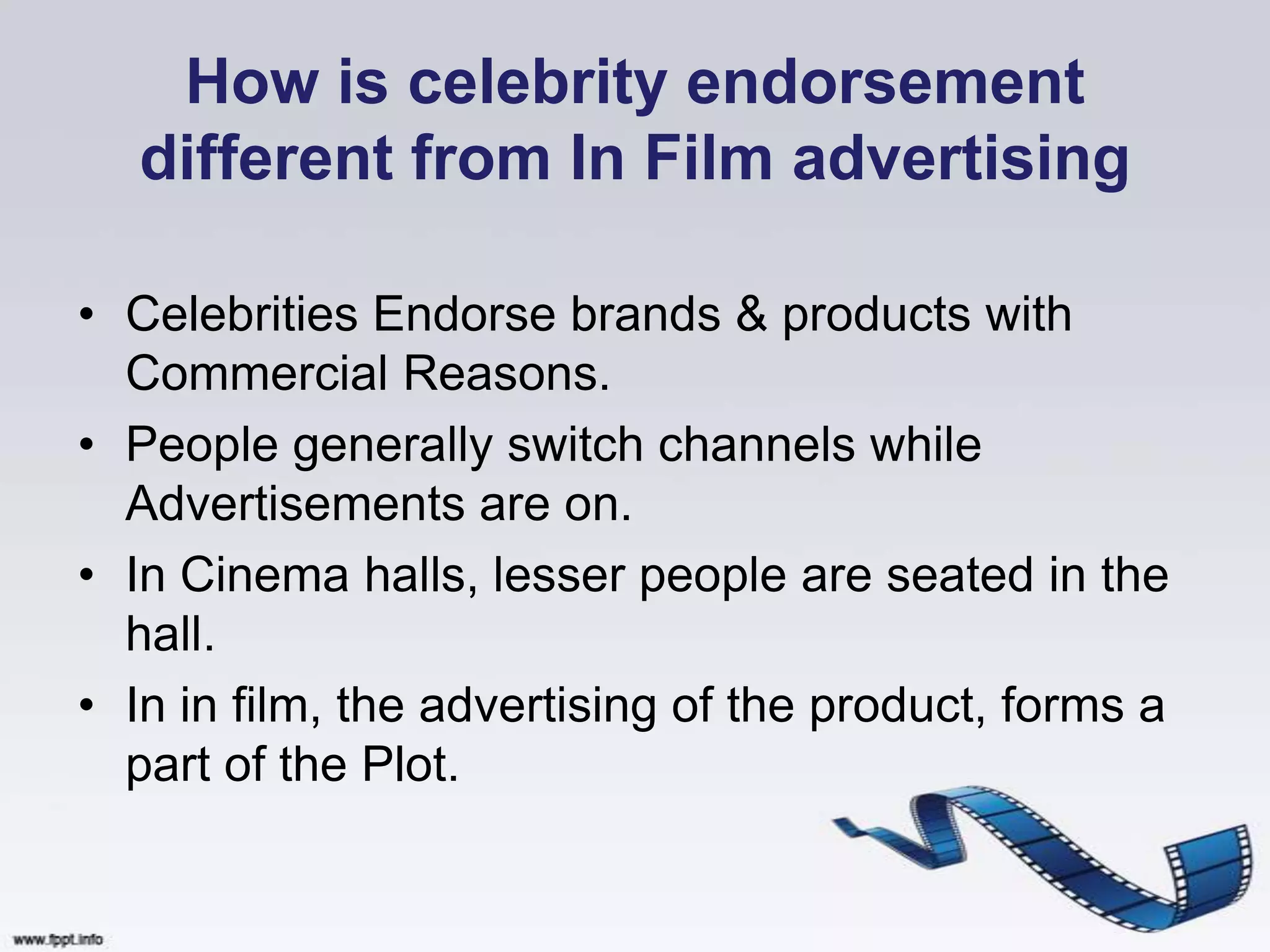 How is celebrity endorsement
  different from In Film advertising

• Celebrities Endorse brands & products with
  Commercial Reasons.
• People generally switch channels while
  Advertisements are on.
• In Cinema halls, lesser people are seated in the
  hall.
• In in film, the advertising of the product, forms a
  part of the Plot.
 