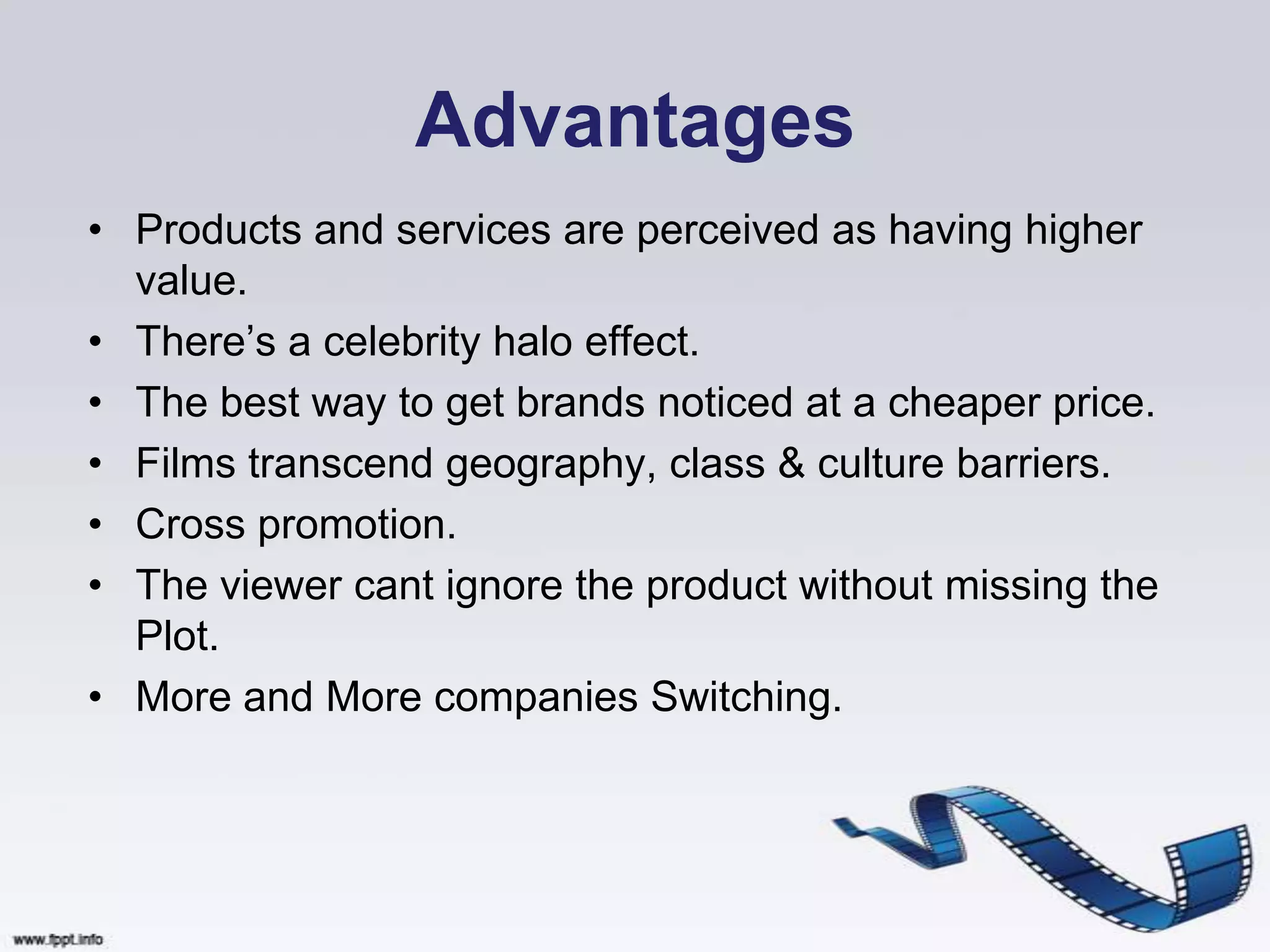 Advantages
• Products and services are perceived as having higher
  value.
• There‟s a celebrity halo effect.
• The best way to get brands noticed at a cheaper price.
• Films transcend geography, class & culture barriers.
• Cross promotion.
• The viewer cant ignore the product without missing the
  Plot.
• More and More companies Switching.
 