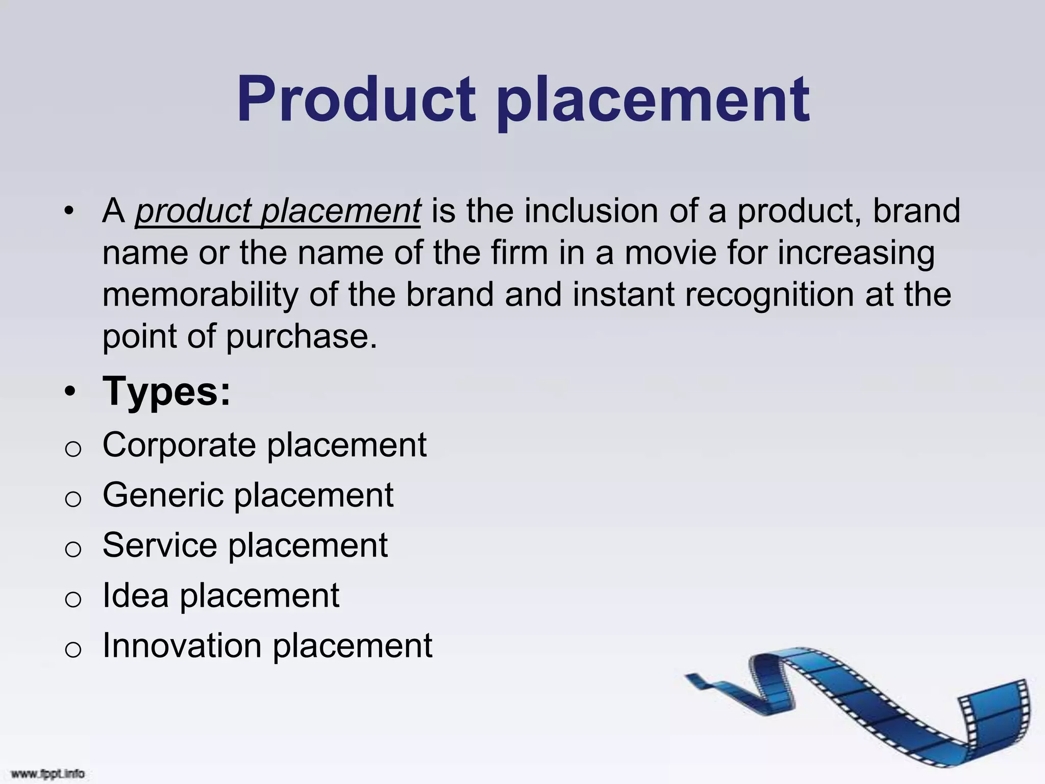 Product placement
• A product placement is the inclusion of a product, brand
  name or the name of the firm in a movie for increasing
  memorability of the brand and instant recognition at the
  point of purchase.
• Types:
o   Corporate placement
o   Generic placement
o   Service placement
o   Idea placement
o   Innovation placement
 