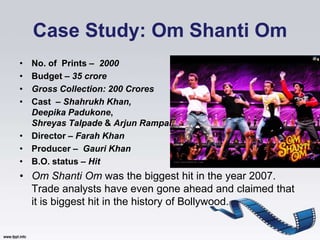 Case Study: Om Shanti Om
• No. of Prints – 2000
• Budget – 35 crore
• Gross Collection: 200 Crores
• Cast – Shahrukh Khan,
  Deepika Padukone,
  Shreyas Talpade & Arjun Rampal
• Director – Farah Khan
• Producer – Gauri Khan
• B.O. status – Hit
• Om Shanti Om was the biggest hit in the year 2007.
  Trade analysts have even gone ahead and claimed that
  it is biggest hit in the history of Bollywood.
 
