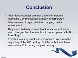 Conclusion
• Advertising occupies a major place in Integrated
  Marketing Communication strategy of corporates.
• It has evolved in sync with the changing media
  environment.
• They are constantly in search of innovative technique
  which has grabbed the attention in recent years is „Inflim
  Branding‟.
• It existed in a very small and unorganized way from the
  beginning of the 20th century. But the techniques have
  evolved manifold during the past century.
 