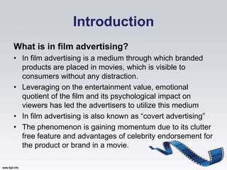 Introduction
What is in film advertising?
• In film advertising is a medium through which branded
  products are placed in movies, which is visible to
  consumers without any distraction.
• Leveraging on the entertainment value, emotional
  quotient of the film and its psychological impact on
  viewers has led the advertisers to utilize this medium
• In film advertising is also known as “covert advertising”
• The phenomenon is gaining momentum due to its clutter
  free feature and advantages of celebrity endorsement for
  the product or brand in a movie.
 