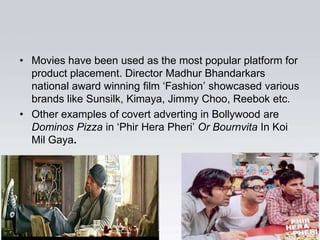 • Movies have been used as the most popular platform for
  product placement. Director Madhur Bhandarkars
  national award winning film „Fashion‟ showcased various
  brands like Sunsilk, Kimaya, Jimmy Choo, Reebok etc.
• Other examples of covert adverting in Bollywood are
  Dominos Pizza in „Phir Hera Pheri‟ Or Bournvita In Koi
  Mil Gaya.
 