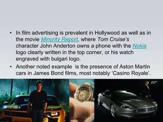 • In film advertising is prevalent in Hollywood as well as in
  the movie Minority Report, where Tom Cruise’s
  character John Anderton owns a phone with the Nokia
  logo clearly written in the top corner, or his watch
  engraved with bulgari logo.
• Another noted example is the presence of Aston Martin
  cars in James Bond films, most notably „Casino Royale‟.
 