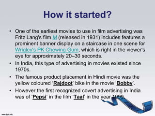 How it started?
• One of the earliest movies to use in film advertising was
  Fritz Lang's film M (released in 1931) includes features a
  prominent banner display on a staircase in one scene for
  Wrigley's PK Chewing Gum, which is right in the viewer's
  eye for approximately 20–30 seconds.
• In India, this type of advertising in movies existed since
  1970s.
• The famous product placement in Hindi movie was the
  yellow coloured „Rajdoot‟ bike in the movie „Bobby‟.
• However the first recognized covert advertising in India
  was of „Pepsi‟ in the film „Taal‟ in the year 1999.
 