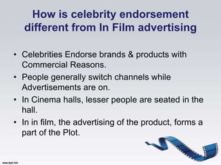 How is celebrity endorsement
  different from In Film advertising

• Celebrities Endorse brands & products with
  Commercial Reasons.
• People generally switch channels while
  Advertisements are on.
• In Cinema halls, lesser people are seated in the
  hall.
• In in film, the advertising of the product, forms a
  part of the Plot.
 