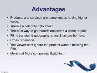 Advantages
• Products and services are perceived as having higher
  value.
• There‟s a celebrity halo effect.
• The best way to get brands noticed at a cheaper price.
• Films transcend geography, class & culture barriers.
• Cross promotion.
• The viewer cant ignore the product without missing the
  Plot.
• More and More companies Switching.
 