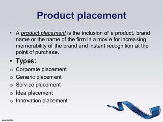 Product placement
• A product placement is the inclusion of a product, brand
  name or the name of the firm in a movie for increasing
  memorability of the brand and instant recognition at the
  point of purchase.
• Types:
o   Corporate placement
o   Generic placement
o   Service placement
o   Idea placement
o   Innovation placement
 