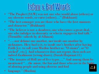 • “The Prophet (SAW) was not one who would abuse (others) or
say obscene words, or curse (others)…” (Bukhaari)
• “The best amongst you are those who have the best manners
and character.” (Bukhaari)
• “The believer is not a slanderer, one who curses a great deal,
one who indulges in obscenity or who in engages in foul talk.”
(Tirmidhi– saheeh by al-Albaani)
• “…..nor defame one another, nor insult one another by
nicknames. How bad is it, to insult one’s brother after having
Faith [i.e. to call your Muslim brother as: "O sinner", or "O
wicked", etc.]. And whosoever does not repent, then such are
indeed Zaalimoon (wrong-doers). (Surah Hujaraat:11)
• “The inmates of Hell are of five types….” And among them he
mentioned “…the miser, the liar and those who are in the habit
of abusing people and using obscene and foul
• language.” (Muslim)
 