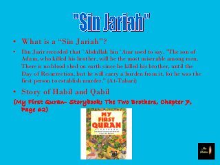 • What is a “Sin Jariah”?
• Ibn Jarir recorded that `Abdullah bin `Amr used to say, "The son of
Adam, who killed his brother, will be the most miserable among men.
There is no blood shed on earth since he killed his brother, until the
Day of Resurrection, but he will carry a burden from it, for he was the
first person to establish murder.'' (At-Tabari)
• Story of Habil and Qabil
(My First Quran- Storybook; The Two Brothers, Chapter 7,
Page 62)
 