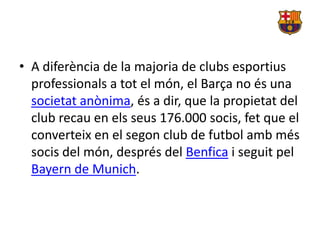 • A diferència de la majoria de clubs esportius
  professionals a tot el món, el Barça no és una
  societat anònima, és a dir, que la propietat del
  club recau en els seus 176.000 socis, fet que el
  converteix en el segon club de futbol amb més
  socis del món, després del Benfica i seguit pel
  Bayern de Munich.
 