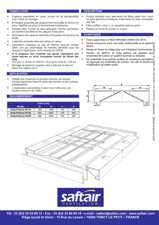 Q015-HOTTE-PLAFOND-25/04/2008–Documentsnoncontractuelssousréservedemodifications
FABRICATION
• Capteurs assemblés en usine, produit en kit pré-assemblé
avec notice de montage.
• Enveloppe assemblé par goujons thermo-soudés et écrous six
pans, rigidifiée les joues et les traverses supérieures.
• Façades filtre munies de deux glissières internes permettant
de maintenir les filtres et les plaques d'obturation.
• Sous faces des capteurs étanches et équipées de bouchon de
purge.
• Luminaire encastrés dans les voûtes en option.
• Conception modulaire au pas de 500mm jusqu'au module
3000, puis par assemblage de modules standards pour les
longueurs supérieures, avec traverse de renfort.
• A la longueur des modules est ajouté l’épaisseur des
joues latérale en acier inoxydable brossé de 50mm par
côté.
(Soit pour un module de 1000mm, une longueur totale de 1100mm)
• Montage de plusieurs modules côte à côte par la mise en
place d'un capteur en V.
APPLICATION
• Adapté aux moyennes et grandes cuisines, ce concept
s'emploi également dans le cadre des laveries et des cuisines
pédagogiques.
• L’implantation est similaire à celui d’une hotte avec une
hauteur minimum de 1.90m.
ENCOMBREMENT
Cotes (mm)
Modèle A B C D
Hotte-Plafond HC/19 390 1950 150 460
Hotte-Plafond HC/24 390 2400 150 460
Hotte-Plafond HC/29 390 2900 150 460
DESCRIPTION
• Produit standard avec alternance de filtres cadre inox, tricot
en acier galvanisé et plaques d’obturation en acier inoxydable
poli mat.
• Filtre à effets « choc », ou cassettes tuile en option.
• Plafond en forme de voûtes en 3 pans.
AVANTAGES
• Faces apparentes en INOX BROSSÉ GRAIN 220 18/10.
• Parfait compromis entre une hotte traditionnelle et le plafond
filtrant.
• Design en forme de voûtes pour une intégration harmonieuse.
• Hauteur de 390mm, la hotte plafond est adaptée aux
ensembles de cuisson en position centrale ou adossée.
• Sa modularité et sa grande surface de couverture permettent
de regrouper les ensembles de cuisson, ceci afin la d'éviter la
multiplication de hottes isolés.
Tél : 33 (0)2 35 04 69 15 - Fax : 33 (0)2 35 04 69 18 - e-mail : saftair@saftair.com - www.saftair.com
Siège social et Usine : 15 Rue du Levant – 76590 TORCY LE PETIT – FRANCE
 
