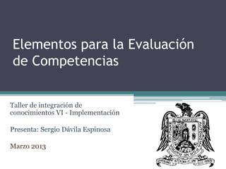 Elementos para la Evaluación
de Competencias
Taller de integración de
conocimientos VI - Implementación
Presenta: Sergio Dávila Espinosa
Marzo 2013
 