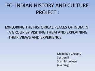 FC- INDIAN HISTORY AND CULTURE
PROJECT :
EXPLORING THE HISTORICAL PLACES OF INDIA IN
A GROUP BY VISITING THEM AND EXPLAINING
THEIR VIEWS AND EXPERIENCE

Made by : Group U
Section 5
Shymlal college
(evening)

 