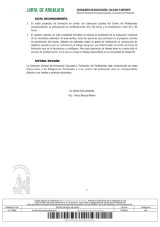 CONSEJERÍA DE EDUCACIÓN, CULTURA Y DEPORTE 
Dirección General de Innovación Educativa y Formación del Profesorado 
SEXTA. RECONOCIMIENTO. 
1 En estos proyectos de formación en centro con valoración positiva del Centro del Profesorado 
correspondiente, la participación se certificará entre 30 y 80 horas y la coordinación, entre 40 y 90 
horas. 
2 El carácter colectivo de esta modalidad formativa no excluye la posibilidad de la evaluación individual 
de los resultados obtenidos. En este sentido, todas las personas que participan en el proyecto, incluida 
la coordinación del mismo, deberán ser valoradas según su grado de implicación, la consecución de 
objetivos previstos y por su contribución al trabajo del grupo, que determinarán el número de horas de 
formación que se le reconozcan y certifiquen. Para esta valoración se deberá tener en cuenta todo el 
proceso de autoformación, en el que se incluye el trabajo desarrollado en la comunidad de Colabor@ 
SÉPTIMA. DIFUSIÓN 
La Dirección General de Innovación Educativa y Formación del Profesorado dará conocimiento de estas 
Instrucciones a las Delegaciones Territoriales y a los centros del profesorado para su correspondiente 
difusión a los centros y servicios educativos. 
EL DIRECTOR GENERAL 
Fdo.: Pedro Benzal Molero 
6 
Código Seguro de verificación:KNcZcbwYbPcfg/SYeylB5A==. Permite la verificación de la integridad de una 
copia de este documento electrónico en la dirección: https://www.juntadeandalucia.es/educacion/verificafirma 
Este documento incorpora firma electrónica reconocida de acuerdo a la Ley 59/2003, de 19 de diciembre, de firma electrónica. 
FIRMADO POR PEDRO BENZAL MOLERO FECHA 03/09/2014 
ID. FIRMA firma5.ced.junta-andalucia.es KNcZcbwYbPcfg/SYeylB5A== PÁGINA 6/6 
KNcZcbwYbPcfg/SYeylB5A== 
