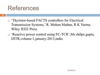 References
8/5/2015
10
 ‘Thyristor-based FACTS controllers for Electrical
Transmission Systems,’ R. Mohan Mathur, R K Verma,
Wiley IEEE Press
 ‘Reactive power control using FC-TCR’,Ms shilpa gupta,
IJITR,volume-1,january-2013,india
 