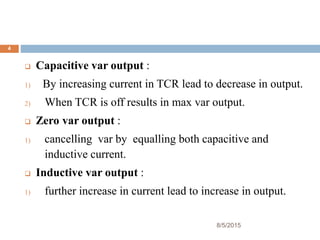 8/5/2015
4
 Capacitive var output :
1) By increasing current in TCR lead to decrease in output.
2) When TCR is off results in max var output.
 Zero var output :
1) cancelling var by equalling both capacitive and
inductive current.
 Inductive var output :
1) further increase in current lead to increase in output.
 